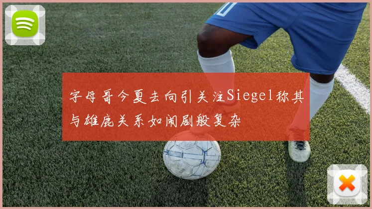 字母哥今夏去向引关注Siegel称其与雄鹿关系如闹剧般复杂