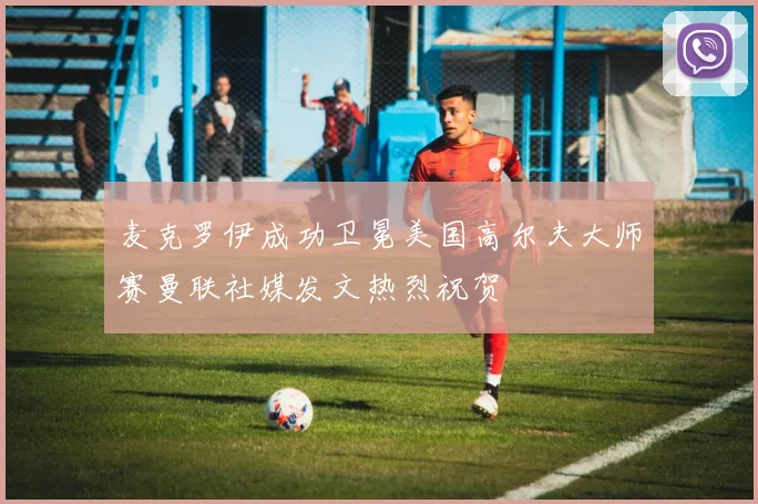 麦克罗伊成功卫冕美国高尔夫大师赛曼联社媒发文热烈祝贺