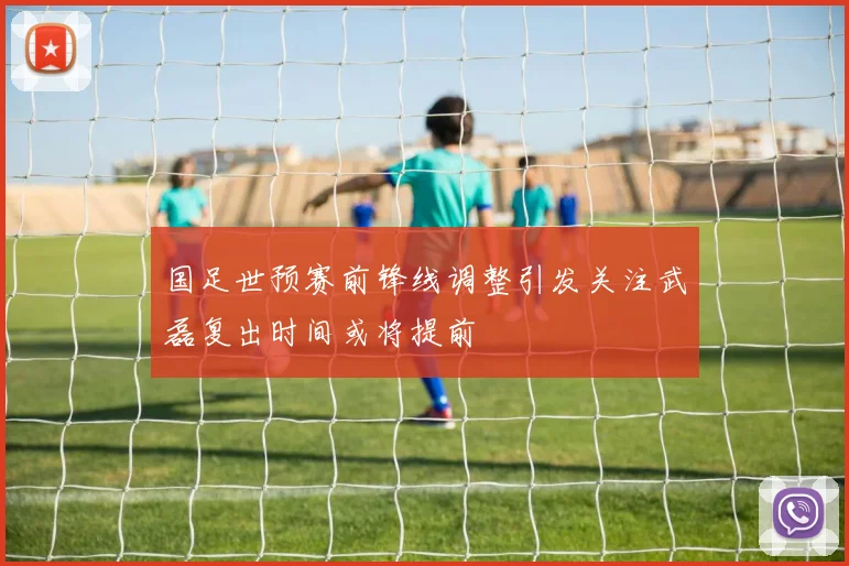 国足世预赛前锋线调整引发关注武磊复出时间或将提前