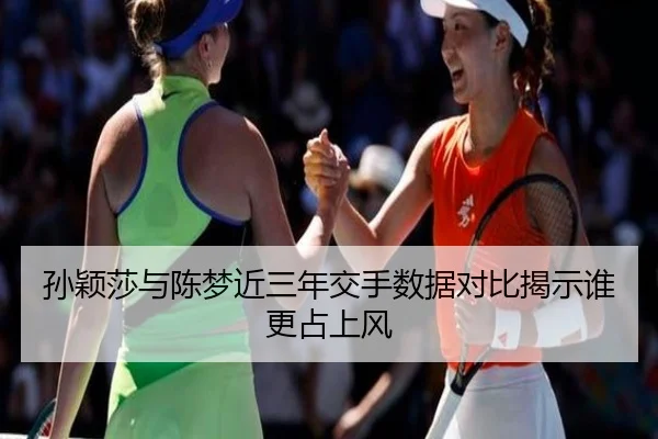 孙颖莎与陈梦近三年交手数据对比揭示谁更占上风